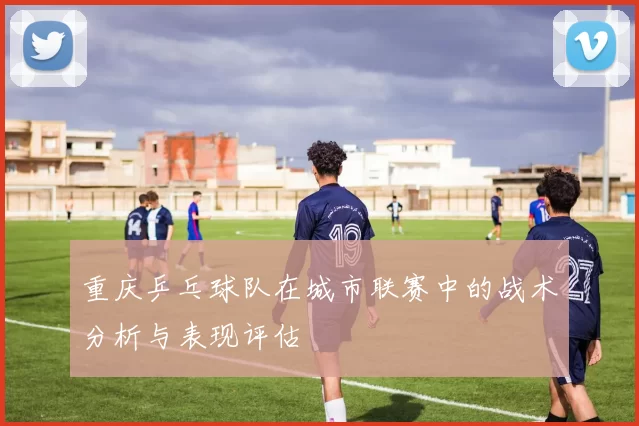 重庆乒乓球队在城市联赛中的战术分析与表现评估
