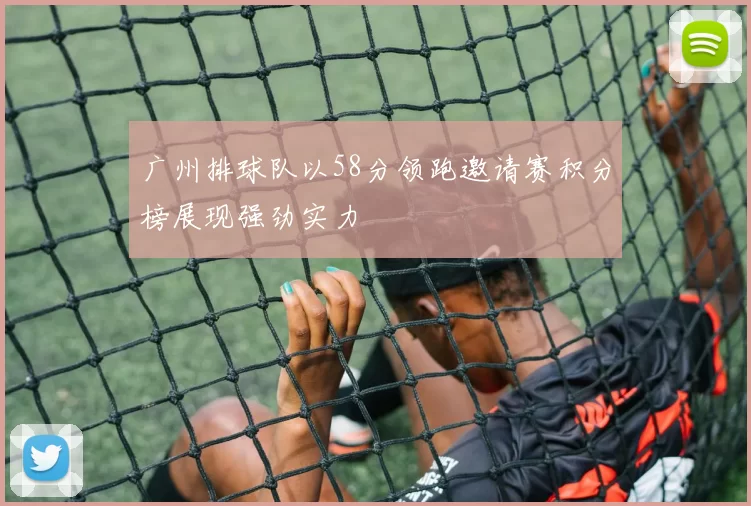 广州排球队以58分领跑邀请赛积分榜展现强劲实力