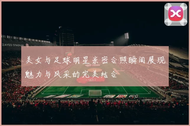 美女与足球明星亲密合照瞬间展现魅力与风采的完美结合