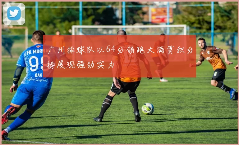 广州排球队以64分领跑大满贯积分榜展现强劲实力