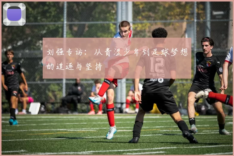 刘强专访：从青涩少年到足球梦想的追逐与坚持