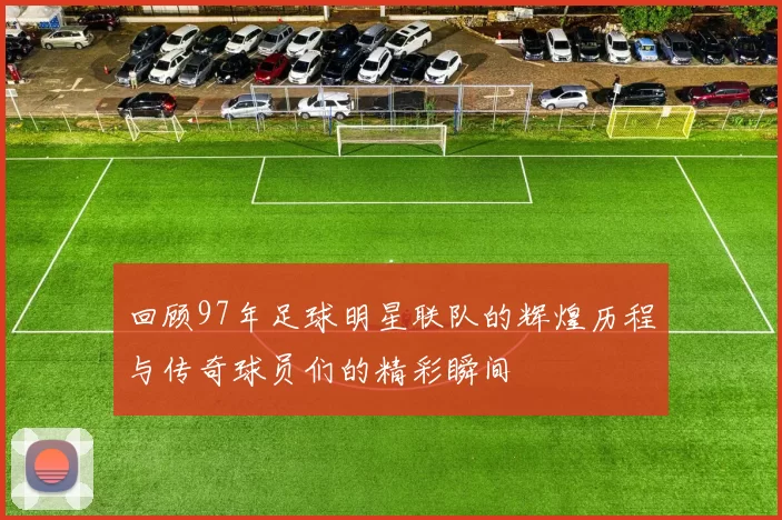 回顾97年足球明星联队的辉煌历程与传奇球员们的精彩瞬间