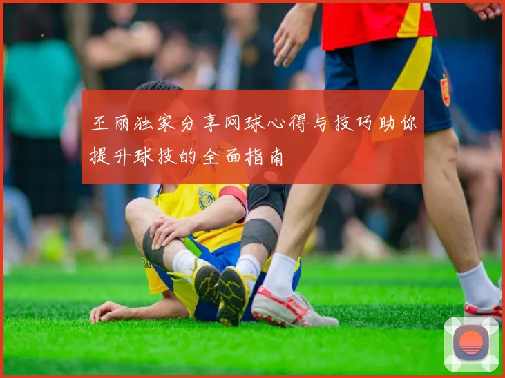 王丽独家分享网球心得与技巧助你提升球技的全面指南