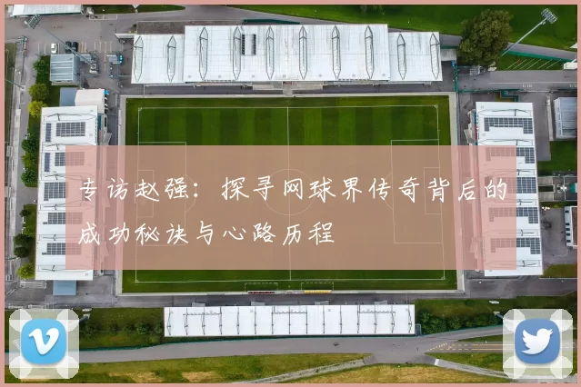 专访赵强：探寻网球界传奇背后的成功秘诀与心路历程