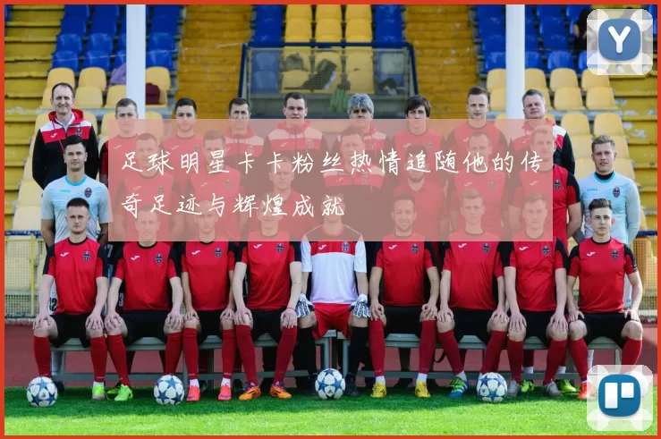 足球明星卡卡粉丝热情追随他的传奇足迹与辉煌成就