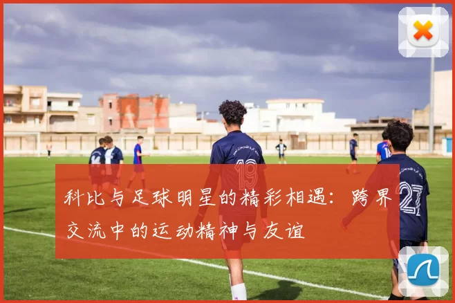 科比与足球明星的精彩相遇：跨界交流中的运动精神与友谊